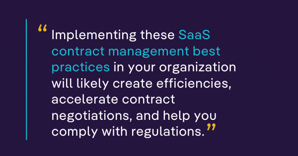 Implementing these SaaS contract management best practices in your organization will likely create efficiencies, accelerate contract negotiations, and help you comply with regulations. 