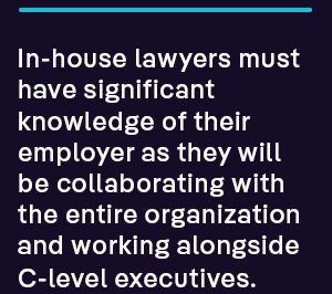In-house lawyers must have significant knowledge of their employer as they will be collaborating with the entire organization and working alongside C-level executives. 