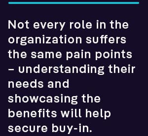 not every role in the organization suffers the same pain points – understanding their needs and showcasing the benefits helps secure buy-in across the organization