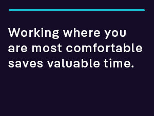 Working where you are most comfortable saves valuable time.