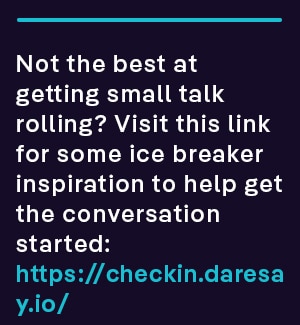 Not the best at getting small talk rolling? Visit https://checkin.daresay.io/ for some ice breaker inspiration to help get the conversation started.