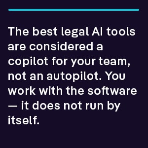 The best legal AI tools are considered a copilot for your team, not an autopilot. You work with the software — it does not run by itself.