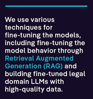 We use various techniques for fine-tuning the models, including fine-tuning the model behavior through Retrieval Augmented Generation (RAG) and building fine-tuned legal domain LLMs with high-quality data.