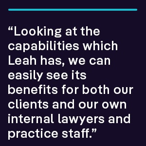 “Looking at the capabilities which Leah has, we can easily see its benefits for both our clients and our own internal lawyers and practice staff.”
