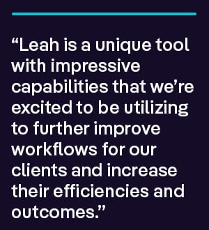 “Leah is a unique tool with impressive capabilities that we’re excited to be utilizing to further improve workflows for our clients and increase their efficiencies and outcomes.”