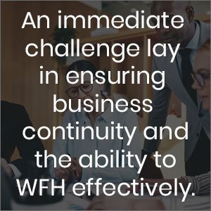 An immediate challenge lay in ensuring business continuity and the ability to WFH effectively, this also helps with identifying corporate risk