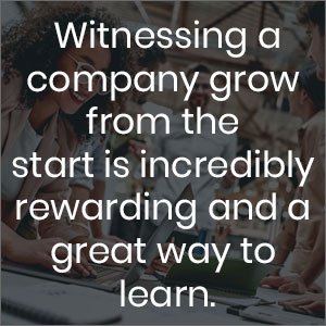 Witnessing a company grow from the start is incredibly rewarding and a great way to learn