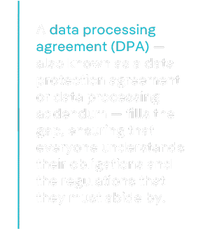 A data processing agreement (DPA) — also known as a data protection agreement or data processing addendum — fills the gap, ensuring that everyone understands their obligations and the regulations that they must abide by.