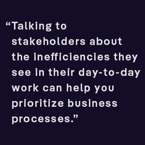 Talking to stakeholders about the innefficiencies they see in their day to day work can help you prioritize business processes